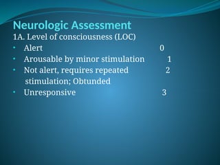 Neurologic Assessment
1A. Level of consciousness (LOC)
• Alert 0
• Arousable by minor stimulation 1
• Not alert, requires repeated 2
stimulation; Obtunded
• Unresponsive 3
 