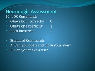Neurologic Assessment
1C. LOC Commands
• Obeys both correctly 0
• Obeys one correctly 1
• Both incorrect 2
• Standard Commands
• A. Can you open and close your eyes?
• B. Can you make a fist?
 