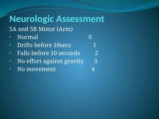 Neurologic Assessment
5A and 5B Motor (Arm)
• Normal 0
• Drifts before 10secs 1
• Falls before 10 seconds 2
• No effort against gravity 3
• No movement 4
 