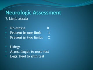 Neurologic Assessment
7. Limb ataxia
• No ataxia 0
• Present in one limb 1
• Present in two limbs 2
• Using:
• Arms: finger to nose test
• Legs: heel to shin test
 