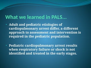 What we learned in PALS...
• Adult and pediatric etiologies of
cardiopulmonary arrest differ, a different
approach to assessment and intervention is
required in the pediatric population.
• Pediatric cardiopulmonary arrest results
when respiratory failure or shock is not
identified and treated in the early stages.
 