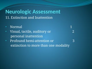 Neurologic Assessment
11. Extinction and Inattention
• Normal 1
• Visual, tactile, auditory or 2
personal inattention
• Profound hemi-attention or 3
extinction to more than one modality
 