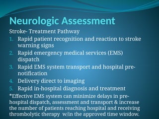 Neurologic Assessment
Stroke- Treatment Pathway
1. Rapid patient recognition and reaction to stroke
warning signs
2. Rapid emergency medical services (EMS)
dispatch
3. Rapid EMS system transport and hospital pre-
notification
4. Delivery direct to imaging
5. Rapid in-hospital diagnosis and treatment
*Effective EMS system can minimize delays in pre-
hospital dispatch, assessment and transport & increase
the number of patients reaching hospital and receiving
thrombolytic therapy w/in the approved time window.
 