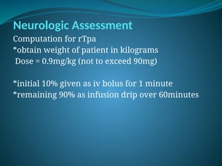 Neurologic Assessment
Computation for rTpa
*obtain weight of patient in kilograms
Dose = 0.9mg/kg (not to exceed 90mg)
*initial 10% given as iv bolus for 1 minute
*remaining 90% as infusion drip over 60minutes
 