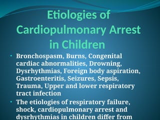 Etiologies of
Cardiopulmonary Arrest
in Children
• Bronchospasm, Burns, Congenital
cardiac abnormalities, Drowning,
Dysrhythmias, Foreign body aspiration,
Gastroenteritis, Seizures, Sepsis,
Trauma, Upper and lower respiratory
tract infection
• The etiologies of respiratory failure,
shock, cardiopulmonary arrest and
dysrhythmias in children differ from
 