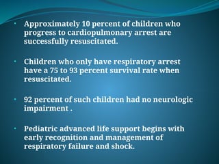 • Approximately 10 percent of children who
progress to cardiopulmonary arrest are
successfully resuscitated.
• Children who only have respiratory arrest
have a 75 to 93 percent survival rate when
resuscitated.
• 92 percent of such children had no neurologic
impairment .
• Pediatric advanced life support begins with
early recognition and management of
respiratory failure and shock.
 