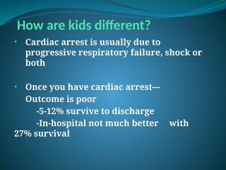 How are kids different?
• Cardiac arrest is usually due to
progressive respiratory failure, shock or
both
• Once you have cardiac arrest---
Outcome is poor
-5-12% survive to discharge
-In-hospital not much better with
27% survival
 