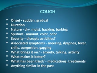 COUGH
 Onset - sudden, gradual
 Duration
 Nature - dry, moist, hacking, barking
 Sputum - amount, color, odor
 Severity - disrupts activities?
 Associated symptoms - sneezing, dyspnea, fever,
chills, congestion, gagging
 What brings it on? - anxiety, talking, activity
 What makes it better?
 What has been tried? - medications, treatments
 Anything similar in the past
 