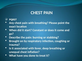 CHEST PAIN
 PQRST
 Any chest pain with breathing? Please point the
exact location
 When did it start? Constant or does it come and
gо?
 Describe the pain: burning or stabbing?
 Brought on by respiratory infection, coughing or
trauma?
 Is it associated with fever, deep breathing or
unequal chest inflation?
 What have you done to treat it?
 