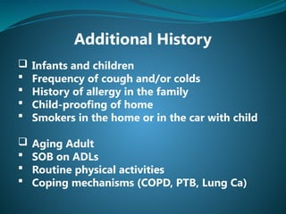 Additional History
 Infants and children
 Frequency of cough and/or colds
 History of allergy in the family
 Child-proofing of home
 Smokers in the home or in the car with child
 Aging Adult
 SOB on ADLs
 Routine physical activities
 Coping mechanisms (COPD, PTB, Lung Ca)
 