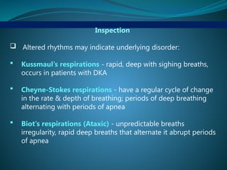 Inspection
 Altered rhythms may indicate underlying disorder:
 Kussmaul's respirations - rapid, deep with sighing breaths,
occurs in patients with DKA
 Cheyne-Stokes respirations - have a regular cycle of change
in the rate & depth of breathing; periods of deep breathing
alternating with periods of apnea
 Biot's respirations (Ataxic) - unpredictable breaths
irregularity, rapid deep breaths that alternate it abrupt periods
of apnea
 