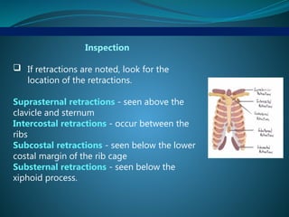 Inspection
 If retractions are noted, look for the
location of the retractions.
Suprasternal retractions - seen above the
clavicle and sternum
Intercostal retractions - occur between the
ribs
Subcostal retractions - seen below the lower
costal margin of the rib cage
Substernal retractions - seen below the
xiphoid process.
 