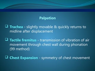 Palpation
 Trachea - slightly movable & quickly returns to
midline after displacement
 Tactile fremitus - transmission of vibration of air
movement through chest wall during phonation
(99 method)
 Chest Expansion - symmetry of chest movement
 