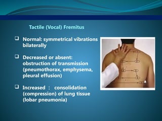 Tactile (Vocal) Fremitus
 Normal: symmetrical vibrations
bilaterally
 Decreased or absent:
obstruction of transmission
(pneumothorax, emphysema,
pleural effusion)
 Increased ： consolidation
(compression) of lung tissue
(lobar pneumonia)
 