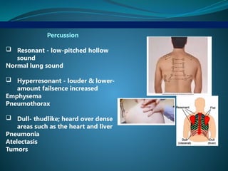 Percussion
 Resonant - low-pitched hollow
sound
Normal lung sound
 Hyperresonant - louder & lower-
amount failsence increased
Emphysema
Pneumothorax
 Dull- thudlike; heard over dense
areas such as the heart and liver
Pneumonia
Atelectasis
Tumors
 
