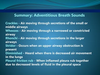 Summary: Adventitious Breath Sounds
Crackles - Air moving through secretions of the small or
middle airways
Wheezes - Air moving through a narrowed or constricted
airway
Rhonchi - Air moving through secretions in the larger
airways
Stridor - Occurs when an upper airway obstruction is
present
Diminished - Heard when there is decreased air movement
in the lungs
Pleural friction rub - When inflamed pleura rub together
due to decreased levels of fluid in the pleural space
 