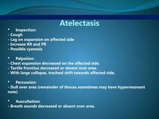 Atelectasis
 Inspection:
- Cough
- Lag on expansion on affected side
- Increase RR and PR
- Possible cyanosis
 Palpation:
- Chest expansion decreased on the affected side.
- Tactile fremitus decreased or absent over area.
- With large collapse, tracheal shift towards affected side.
 Percussion:
- Dull over area (remainder of thorax sometimes may have hyperresonant
note)
 Auscultation:
- Breath sounds decreased or absent over area.
 