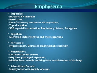 Emphysema
 Inspection:
- Increased AP diameter
- Barrel chest
- Use of accessory muscles to aid respiration,
- Tripod position
- SOB especially on exertion, Respiratory distress, Tachypnea
 Palpation:
- Decreased tactile fremitus and chest expansion
 Percussion:
- Hyperresonant, Decreased diaphragmatic excursion
 Auscultation:
- Decreased breath sounds
- May have prolonged expiration,
- Muffled heart sounds resulting from overdistention of the lungs
 Adventitious Sounds:
- Usually none; occasionally wheezes
 