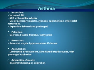 Asthma
 Inspection:
- Increased RR
- SOB with audible wheeze
- Use of accessory muscles, cyanosis, apprehension, intercostal
retractions,
- Expiration: labored and prolonged;
 Palpation:
- Decreased tactile fremitus, tachycardia
 Percussion:
- Resonant, maybe hyperresonnant if chronic
 Auscultation:
- Diminished air movement, Diminished breath sounds, with
prolonged expiration.
• Adventitious Sounds:
- Bilateral wheezing on expiration
 