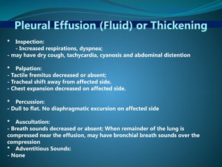 Pleural Effusion (Fluid) or Thickening
 Inspection:
- Increased respirations, dyspnea;
- may have dry cough, tachycardia, cyanosis and abdominal distention
 Palpation:
- Tactile fremitus decreased or absent;
- Tracheal shift away from affected side.
- Chest expansion decreased on affected side.
 Percussion:
- Dull to flat. No diaphragmatic excursion on affected side
 Auscultation:
- Breath sounds decreased or absent; When remainder of the lung is
compressed near the effusion, may have bronchial breath sounds over the
compression
 Adventitious Sounds:
- None
 