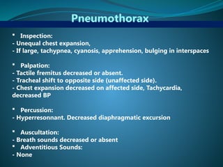 Pneumothorax
 Inspection:
- Unequal chest expansion,
- If large, tachypnea, cyanosis, apprehension, bulging in interspaces
 Palpation:
- Tactile fremitus decreased or absent.
- Tracheal shift to opposite side (unaffected side).
- Chest expansion decreased on affected side, Tachycardia,
decreased BP
 Percussion:
- Hyperresonnant. Decreased diaphragmatic excursion
 Auscultation:
- Breath sounds decreased or absent
 Adventitious Sounds:
- None
 