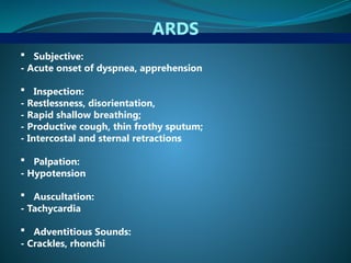 ARDS
 Subjective:
- Acute onset of dyspnea, apprehension
 Inspection:
- Restlessness, disorientation,
- Rapid shallow breathing;
- Productive cough, thin frothy sputum;
- Intercostal and sternal retractions
 Palpation:
- Hypotension
 Auscultation:
- Tachycardia
 Adventitious Sounds:
- Crackles, rhonchi
 