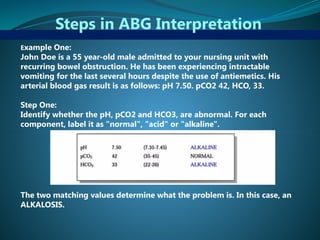 Steps in ABG Interpretation
Example One:
John Doe is a 55 year-old male admitted to your nursing unit with
recurring bowel obstruction. He has been experiencing intractable
vomiting for the last several hours despite the use of antiemetics. His
arterial blood gas result is as follows: pH 7.50. pCO2 42, HCO, 33.
Step One:
Identify whether the pH, pCO2 and HCO3, are abnormal. For each
component, label it as "normal", "acid" or "alkaline".
The two matching values determine what the problem is. In this case, an
ALKALOSIS.
 