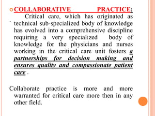 .
COLLABORATIVE PRACTICE:
Critical care, which has originated as
technical sub-specialized body of knowledge
has evolved into a comprehensive discipline
requiring a very specialized body of
knowledge for the physicians and nurses
working in the critical care unit fosters a
partnerships for decision making and
ensures quality and compassionate patient
care .
Collaborate practice is more and more
warranted for critical care more then in any
other field.
 