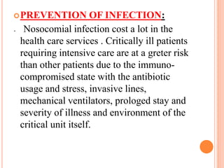 .
PREVENTION OF INFECTION:
Nosocomial infection cost a lot in the
health care services . Critically ill patients
requiring intensive care are at a greter risk
than other patients due to the immuno-
compromised state with the antibiotic
usage and stress, invasive lines,
mechanical ventilators, prologed stay and
severity of illness and environment of the
critical unit itself.
 