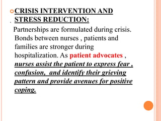 .
CRISIS INTERVENTION AND
STRESS REDUCTION:
Partnerships are formulated during crisis.
Bonds between nurses , patients and
families are stronger during
hospitalization. As patient advocates ,
nurses assist the patient to express fear ,
confusion, and identify their grieving
pattern and provide avenues for positive
coping.
 