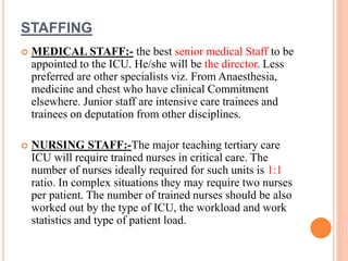 STAFFING
 MEDICAL STAFF:- the best senior medical Staff to be
appointed to the ICU. He/she will be the director. Less
preferred are other specialists viz. From Anaesthesia,
medicine and chest who have clinical Commitment
elsewhere. Junior staff are intensive care trainees and
trainees on deputation from other disciplines.
 NURSING STAFF:-The major teaching tertiary care
ICU will require trained nurses in critical care. The
number of nurses ideally required for such units is 1:1
ratio. In complex situations they may require two nurses
per patient. The number of trained nurses should be also
worked out by the type of ICU, the workload and work
statistics and type of patient load.
 