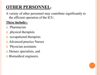 OTHER PERSONNEL:
A variety of other personnel may contribute significantly to
the efficient operation of the ICU.
These include:-
 Pharmacists
 physical therapists
 occupational therapists
 Advanced practice Nurses
 Physician assistants
 Dietary specialists, and
 Biomedical engineers.
 
