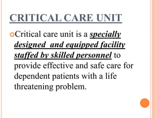 CRITICAL CARE UNIT
Critical care unit is a specially
designed and equipped facility
staffed by skilled personnel to
provide effective and safe care for
dependent patients with a life
threatening problem.
 