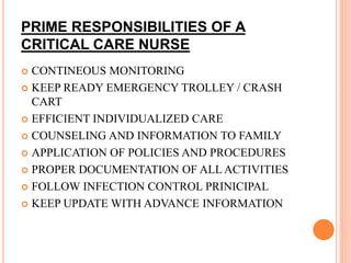 PRIME RESPONSIBILITIES OF A
CRITICAL CARE NURSE
 CONTINEOUS MONITORING
 KEEP READY EMERGENCY TROLLEY / CRASH
CART
 EFFICIENT INDIVIDUALIZED CARE
 COUNSELING AND INFORMATION TO FAMILY
 APPLICATION OF POLICIES AND PROCEDURES
 PROPER DOCUMENTATION OF ALL ACTIVITIES
 FOLLOW INFECTION CONTROL PRINICIPAL
 KEEP UPDATE WITH ADVANCE INFORMATION
 