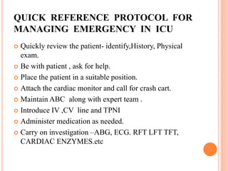 QUICK REFERENCE PROTOCOL FOR
MANAGING EMERGENCY IN ICU
 Quickly review the patient- identify,History, Physical
exam.
 Be with patient , ask for help.
 Place the patient in a suitable position.
 Attach the cardiac monitor and call for crash cart.
 Maintain ABC along with expert team .
 Introduce IV ,CV line and TPNI
 Administer medication as needed.
 Carry on investigation –ABG, ECG. RFT LFT TFT,
CARDIAC ENZYMES.etc
 