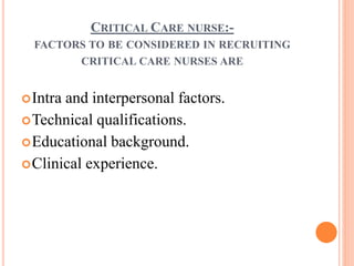 CRITICAL CARE NURSE:-
FACTORS TO BE CONSIDERED IN RECRUITING
CRITICAL CARE NURSES ARE
Intra and interpersonal factors.
Technical qualifications.
Educational background.
Clinical experience.
 