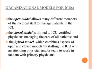 ORGANIZATIONAL MODELS FOR ICUS:
 the open model allows many different members
of the medical staff to manage patients in the
ICU.
 the closed model is limited to ICU-certified
physicians managing the care of all patients; and
 the hybrid model, which combines aspects of
open and closed models by staffing the ICU with
an attending physician and/or team to work in
tandem with primary physicians.
 
