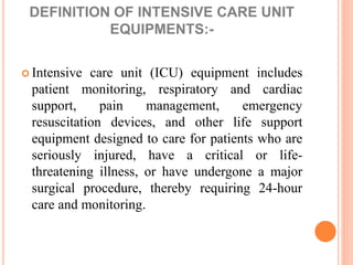 DEFINITION OF INTENSIVE CARE UNIT
EQUIPMENTS:-
 Intensive care unit (ICU) equipment includes
patient monitoring, respiratory and cardiac
support, pain management, emergency
resuscitation devices, and other life support
equipment designed to care for patients who are
seriously injured, have a critical or life-
threatening illness, or have undergone a major
surgical procedure, thereby requiring 24-hour
care and monitoring.
 