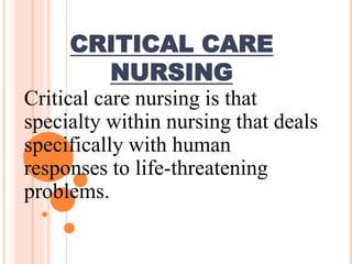 CRITICAL CARE
NURSING
Critical care nursing is that
specialty within nursing that deals
specifically with human
responses to life-threatening
problems.
 