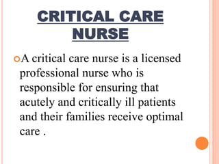 CRITICAL CARE
NURSE
A critical care nurse is a licensed
professional nurse who is
responsible for ensuring that
acutely and critically ill patients
and their families receive optimal
care .
 