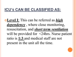 Level I: This can be referred as high
dependency , where close monitoring,
resuscitation, and short term ventilation
will be provided for <24hrs. Nurse patient
ratio is 1:3 and medical staff are not
present in the unit all the time.
ICU’S CAN BE CLASSIFIED AS:
 
