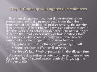 Based on the general idea that the protection of the
project deadline is the primary goal rather than the
protection of each individual project activity, the activity
durations should be set to an aggressive estimate to avoid
that the work of an activity is smoothed out over a longer
duration than really necessary. Goldratt mentions three
main reasons why project activity durations often are
smoothed out over longer durations, as follows:
 o Murphy’s law: If something can go wrong, it will
 o Student syndrome: Wait until urgency
 o Parkinson’s law: Work expands to fill the allotted time
  Aggressive time estimates refer to time estimates where
the probability of exceedance is relatively large, e.g. the
50% percentile.
 