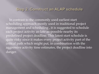 In contrast to the commonly used earliest start
scheduling approach mostly used in traditional project
management and scheduling , it is suggested to schedule
each project activity as-late-as-possible nearby its
predefined project deadline. This latest start schedule is
quite risky since it makes every project activity part of the
critical path which might put, in combination with the
aggressive activity time estimates, the project deadline into
danger.
 