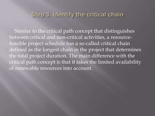 Similar to the critical path concept that distinguishes
between critical and non-critical activities, a resource-
feasible project schedule has a so-called critical chain
defined as the longest chain in the project that determines
the total project duration. The main difference with the
critical path concept is that it takes the limited availability
of renewable resources into account.
 