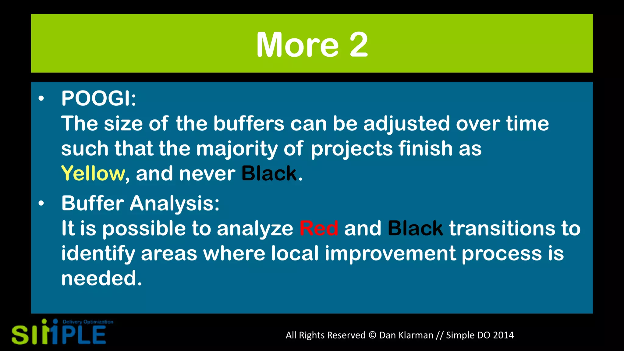 More 2
• POOGI:
The size of the buffers can be adjusted over time
such that the majority of projects finish as
Yellow, and never Black.
• Buffer Analysis:
It is possible to analyze Red and Black transitions to
identify areas where local improvement process is
needed.
All Rights Reserved © Dan Klarman // Simple DO 2014

 