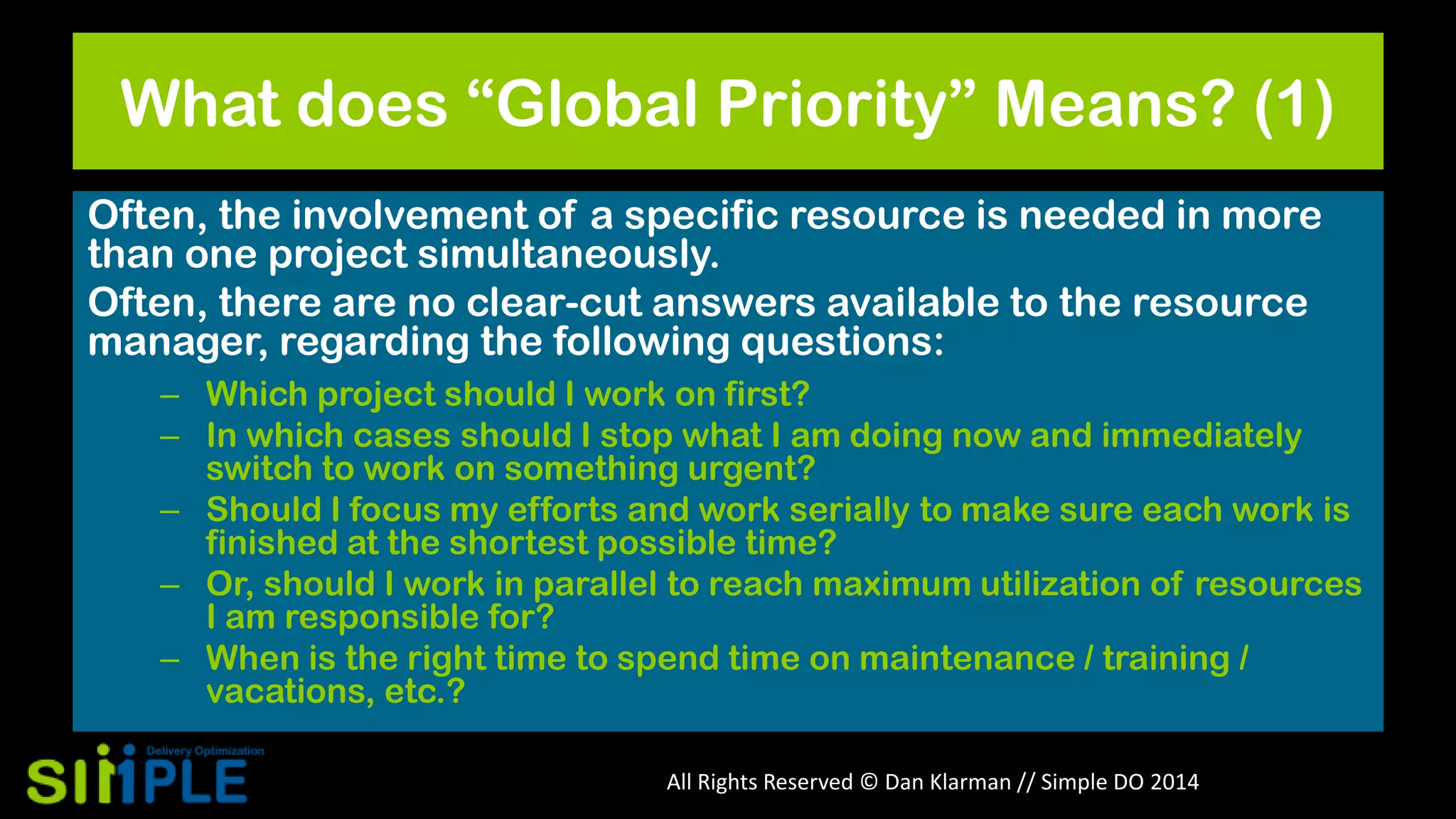 What does “Global Priority” Means? (1)
Often, the involvement of a specific resource is needed in more
than one project simultaneously.
Often, there are no clear-cut answers available to the resource
manager, regarding the following questions:
– Which project should I work on first?
– In which cases should I stop what I am doing now and immediately
switch to work on something urgent?
– Should I focus my efforts and work serially to make sure each work is
finished at the shortest possible time?
– Or, should I work in parallel to reach maximum utilization of resources
I am responsible for?
– When is the right time to spend time on maintenance / training /
vacations, etc.?
All Rights Reserved © Dan Klarman // Simple DO 2014

 