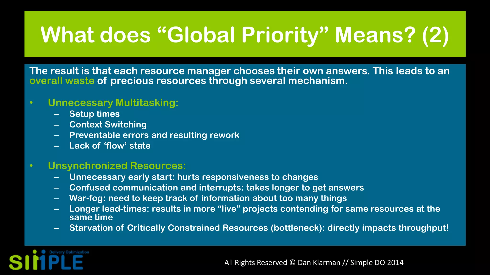 What does “Global Priority” Means? (2)
The result is that each resource manager chooses their own answers. This leads to an
overall waste of precious resources through several mechanism.
•

Unnecessary Multitasking:
–
–
–
–

•

Setup times
Context Switching
Preventable errors and resulting rework
Lack of „flow‟ state

Unsynchronized Resources:
–
–
–
–

–

Unnecessary early start: hurts responsiveness to changes
Confused communication and interrupts: takes longer to get answers
War-fog: need to keep track of information about too many things
Longer lead-times: results in more “live” projects contending for same resources at the
same time
Starvation of Critically Constrained Resources (bottleneck): directly impacts throughput!

All Rights Reserved © Dan Klarman // Simple DO 2014

 