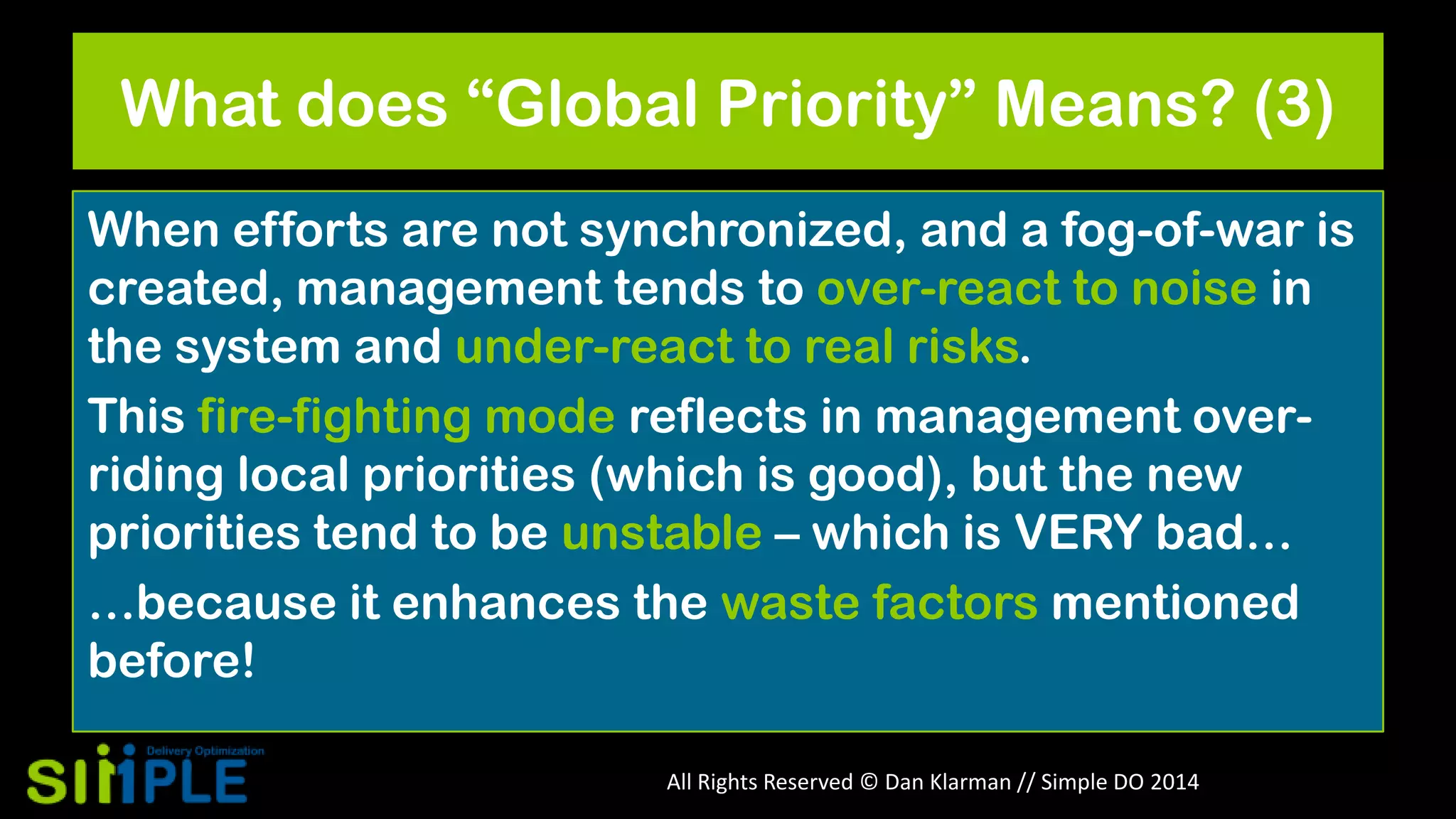 What does “Global Priority” Means? (3)
When efforts are not synchronized, and a fog-of-war is
created, management tends to over-react to noise in
the system and under-react to real risks.
This fire-fighting mode reflects in management overriding local priorities (which is good), but the new
priorities tend to be unstable – which is VERY bad…
…because it enhances the waste factors mentioned
before!
All Rights Reserved © Dan Klarman // Simple DO 2014

 