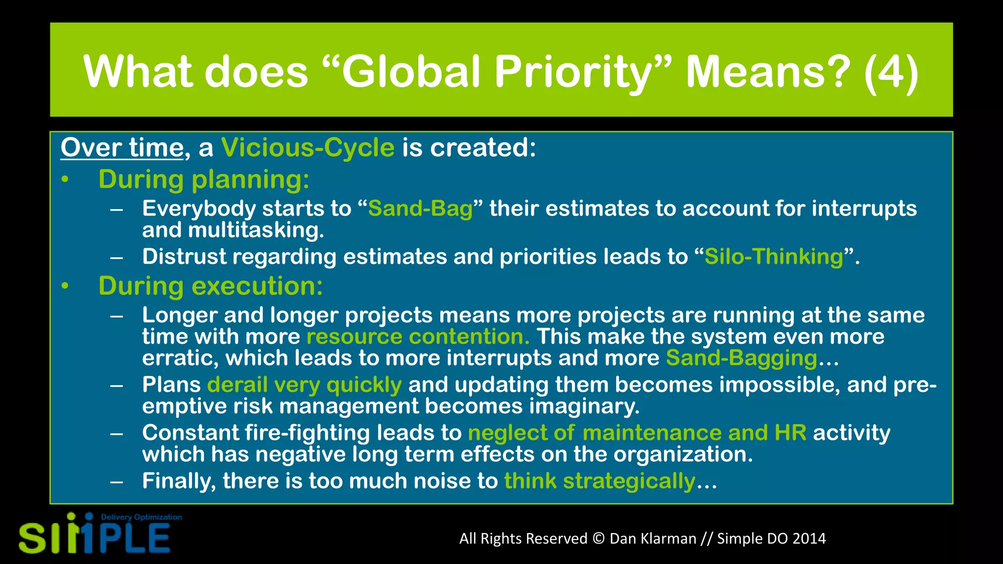 What does “Global Priority” Means? (4)
Over time, a Vicious-Cycle is created:
• During planning:
– Everybody starts to “Sand-Bag” their estimates to account for interrupts
and multitasking.
– Distrust regarding estimates and priorities leads to “Silo-Thinking”.

•

During execution:
– Longer and longer projects means more projects are running at the same
time with more resource contention. This make the system even more
erratic, which leads to more interrupts and more Sand-Bagging…
– Plans derail very quickly and updating them becomes impossible, and preemptive risk management becomes imaginary.
– Constant fire-fighting leads to neglect of maintenance and HR activity
which has negative long term effects on the organization.
– Finally, there is too much noise to think strategically…
All Rights Reserved © Dan Klarman // Simple DO 2014

 