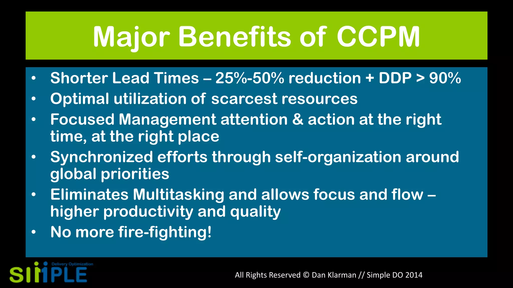 Major Benefits of CCPM
• Shorter Lead Times – 25%-50% reduction + DDP > 90%
• Optimal utilization of scarcest resources
• Focused Management attention & action at the right
time, at the right place
• Synchronized efforts through self-organization around
global priorities
• Eliminates Multitasking and allows focus and flow –
higher productivity and quality
• No more fire-fighting!
All Rights Reserved © Dan Klarman // Simple DO 2014

 